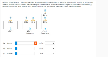 A circuit contains a 47.0-V battery and a single light bulb whose resistance is 232 02. A second, identical, light bulb can be wired either
in series or in parallel with the first one (see the figure). Determine the power delivered to a single bulb when the circuit contains (a)
only one bulb, (b) two bulbs in series and (c) two bulbs in parallel. Assume that the battery has no internal resistance.
232 Ω
*F
47.0V
(a) Number
(b) Number
(c) Number i
232 Ω
232 2
47.0 V
Series wiring
Units
47.0 V
Parallel wiring
Units
23202
Units
232Ω