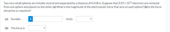 **Electrostatic Force Calculation**

Two very small spheres are initially neutral and separated by a distance of 0.418 m. Suppose that 3.23 × 10¹³ electrons are removed from one sphere and placed on the other. 

**Question (a):** What is the magnitude of the electrostatic force that acts on each sphere?

- **Input Field:**
  - **Number:** [Input Field]
  - **Units:** [Input Field]

**Question (b):** Is the force attractive or repulsive?

- **The force is:** [Dropdown Menu]