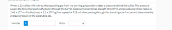 When a .22-caliber rifle is fired, the expanding gas from the burning gunpowder creates a pressure behind the bullet. This pressure
causes the force that pushes the bullet through the barrel. Suppose the barrel has a length of 0.699 m and an opening whose radius is
2.65 x 10³ m. A bullet (mass=2.6 x 10³ kg) has a speed of 428 m/s after passing through this barrel. Ignore friction and determine the
average pressure of the expanding gas.
Number i
Units