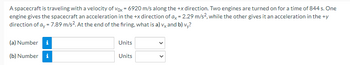 A spacecraft is traveling with a velocity of Vox = 6920 m/s along the +x direction. Two engines are turned on for a time of 844 s. One
engine gives the spacecraft an acceleration in the +x direction of ax = 2.29 m/s², while the other gives it an acceleration in the ty
direction of ay = 7.89 m/s². At the end of the firing, what is a) vx and b) vy?
(a) Number i
Units
(b) Number i
Units