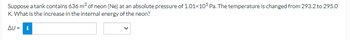 Suppose a tank contains 636 m³ of neon (Ne) at an absolute pressure of 1.01x105 Pa. The temperature is changed from 293.2 to 295.0
K. What is the increase in the internal energy of the neon?
ΔU = i
