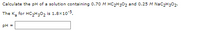 Calculate the pH of a solution containing 0.70 M HC2H3O2 and 0.25 M NaC2H302.
The K, for HC,H;0, is 1.8x10-5.
pH =
