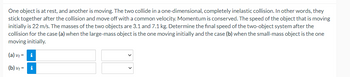 **One object is at rest, and another is moving. The two collide in a one-dimensional, completely inelastic collision. In other words, they stick together after the collision and move off with a common velocity. Momentum is conserved. The speed of the object that is moving initially is 22 m/s. The masses of the two objects are 3.1 and 7.1 kg. Determine the final speed of the two-object system after the collision for the case (a) when the large-mass object is the one moving initially and the case (b) when the small-mass object is the one moving initially.**

**(a)  v_f =** [input box] [select box]

**(b)  v_f =** [input box] [select box]