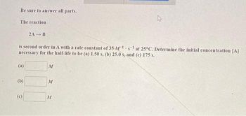 Be sure to answer all parts.
The reaction
(a)
is second order in A with a rate constant of 35 M¹s¹ at 25°C. Determine the initial concentration [A]
necessary for the half-life to be (a) 1.50 s, (b) 25.0 s, and (c) 175 s.
(b)
2A B
(C)
M
M
27
M