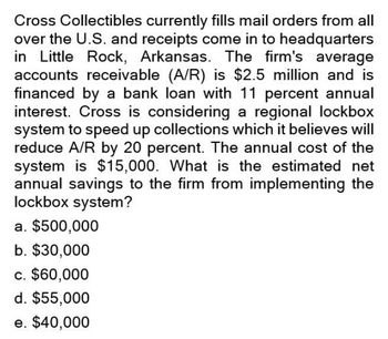 Cross Collectibles currently fills mail orders from all
over the U.S. and receipts come in to headquarters
in Little Rock, Arkansas. The firm's average
accounts receivable (A/R) is $2.5 million and is
financed by a bank loan with 11 percent annual
interest. Cross is considering a regional lockbox
system to speed up collections which it believes will
reduce A/R by 20 percent. The annual cost of the
system is $15,000. What is the estimated net
annual savings to the firm from implementing the
lockbox system?
a. $500,000
b. $30,000
c. $60,000
d. $55,000
e. $40,000