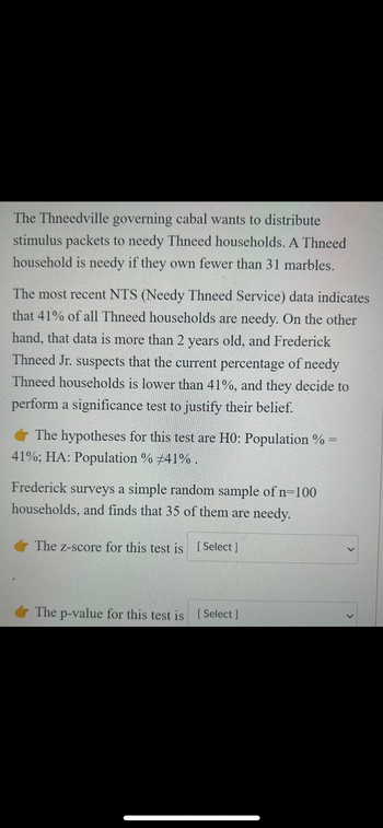 The Thneedville governing cabal wants to distribute
stimulus packets to needy Thneed households. A Thneed
household is needy if they own fewer than 31 marbles.
The most recent NTS (Needy Thneed Service) data indicates
that 41% of all Thneed households are needy. On the other
hand, that data is more than 2 years old, and Frederick
Thneed Jr. suspects that the current percentage of needy
Thneed households is lower than 41%, and they decide to
perform a significance test to justify their belief.
The hypotheses for this test are H0: Population % =
41%; HA: Population % #41%.
Frederick surveys a simple random sample of n=100
households, and finds that 35 of them are needy.
The z-score for this test is [Select]
The p-value for this test is [Select]