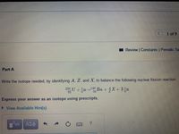 1 of 9
I Review | Constants Periodic Ta
Part A
Write the isotope needed, by identifying A, Z, and X, to balance the following nuclear fission reaction.
235 U + n Ba +X+ 3,n
140
92
Express your answer as an isotope using prescripts.
View Available Hint(s)
ΑΣφ
