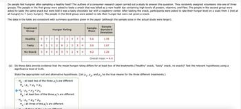 Do people feel hungrier after sampling a healthy food? The authors of a consumer research paper carried out a study to answer this question. They randomly assigned volunteers into one of three
groups. The people in the first group were asked to taste a snack that was billed as a new health bar containing high levels of protein, vitamins, and fiber. The people in the second group were
asked to taste the same snack but were told it was a tasty chocolate bar with a raspberry center. After tasting the snack, participants were asked to rate their hunger level on a scale from 1 (not at
all hungry) to 7 (very hungry). The people in the third group were asked to rate their hunger but were not given a snack.
The data in the table are consistent with summary quantities given in the paper (although the sample sizes in the actual study were larger).
Treatment
Group
Hunger Rating
Sample
Mean
Sample
Standard
Deviation
Healthy
5 7 7 4 7 3 4
7 6
5.6
1.59
Tasty 4 1 5 2 6 2 5 3
4
3.6
1.67
No Snack 3 4 5 6 5 5 2 4 4
4.2
1.20
Overall mean = 4.4
(a) Do these data provide evidence that the mean hunger rating differs for at least two of the treatments ("healthy" snack, "tasty" snack, no snack)? Test the relevant hypotheses using a
significance level of 0.05.
State the appropriate null and alternative hypotheses. (Let M1, M2, and 3 be the true means for the three different treatments.)
Ho at least two of the three μ's are different
Ha H₁ =H2 H3
:
O Ho H1 H2 H3
Ha at least two of the three μ's are different
Ho H₁ =H2 H3
Ha all three of the μ's are different
different