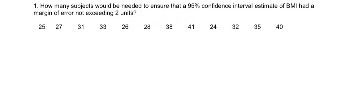 1. How many subjects would be needed to ensure that a 95% confidence interval estimate of BMI had a
margin of error not exceeding 2 units?
25
27
31
33
26
41
24
32
35
28
40
38
