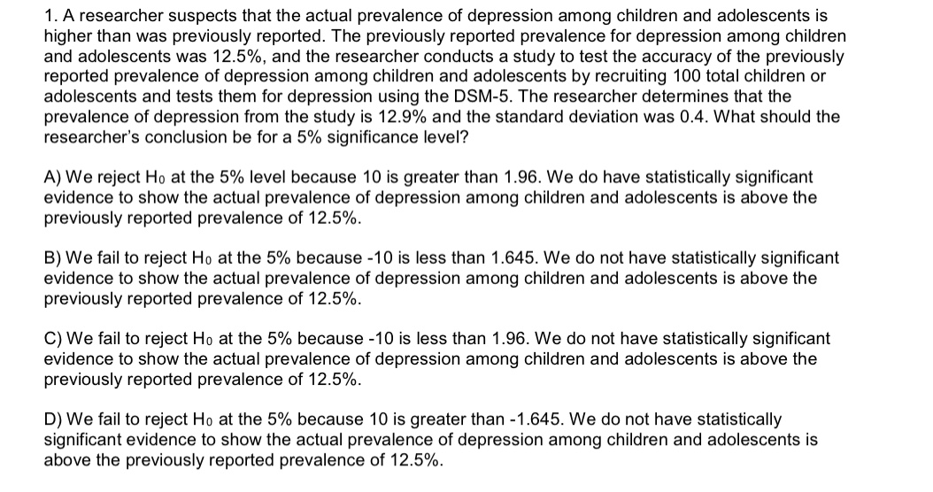 1. A researcher suspects that the actual prevalence of depression among children and ado lescents is
higher than was previously reported. The previously reported prevalence for depression among children
and adolescents was 12.5%, and the researcher conducts a study to test the accuracy of the previously
reported prevalence of depression among children and adolescents by recruiting 100 total children or
adolescents and tests them for depression using the DSM-5. The researcher determines that the
prevalence of depression from the study is 12.9% and the standard deviation was 0.4. What should the
researcher's conclusion be for a 5% significance level?
A) We reject Ho at the 5% level because 10 is greater than 1.96. We do have statistically significant
evidence to show the actual prevalence of depression among children and adolescents is above the
previously reported prevalence of 12.5%
B) We fail to reject Ho at the 5% because -10 is less than 1.645. We do not have statistically significant
evidence to show the actual prevalence of depression among children and adolescents is above the
previously reported prevalence of 12.5%.
C) We fail to reject Ho at the 5% because -10 is less than 1.96. We do not have statistically significant
evidence to show the actual prevalence of depression among children and adolescents is above the
previously reported prevalence of 12.5%
D) We fail to reject Ho at the 5% because 10 is greater than -1.645. We do not have statistically
significant evidence to show the actual prevalence of depression among children and adolescents is
above the previously reported prevalence of 12.5%.
