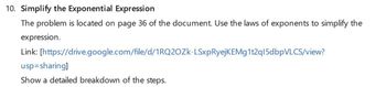 10. Simplify the Exponential Expression
The problem is located on page 36 of the document. Use the laws of exponents to simplify the
expression.
Link: [https://drive.google.com/file/d/1RQ2OZK-LSxpRyejKEMg1t2q15dbpVLCS/view?
usp=sharing]
Show a detailed breakdown of the steps.
