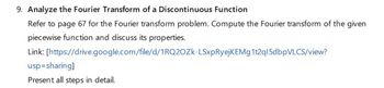 9. Analyze the Fourier Transform of a Discontinuous Function
Refer to page 67 for the Fourier transform problem. Compute the Fourier transform of the given
piecewise function and discuss its properties.
Link: [https://drive.google.com/file/d/1RQ2OZK-LSxpRyejKEMg1t2q15dbpVLCS/view?
usp=sharing]
Present all steps in detail.