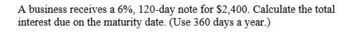 A business receives a 6%, 120-day note for $2,400. Calculate the total
interest due on the maturity date. (Use 360 days a year.)