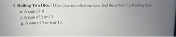 3. Rolling Two Dice. If two dice are rolled one time, find the probability of getting these:
e. A sum of 8.
f. A sum of 2 or 12.
g. A sum of 3 or 6 or 10.