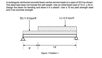 A rectangular reinforced concrete beam carries service loads on a span of 20 ft as shown.
The dead load does not include the self-weight. Use an initial beam size of 15 in. x 24 in.
Design the beam for bending and show it in a sketch. Use a 75 ksi yield strength steel
and 4 ksi concrete strength.
DL=1.6 kips/ft
6'
14'
Figure 1 Problem 1
LL=2.8 kips/ft