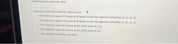 Determine the maximum value.
Determine where the maximum value occurs.
The maximum value of P occurs at all points on the line segment connecting (3, 1), (9, 0).
The maximum value of P occurs at all points on the line segment connecting (1, 6), (3, 1).
The maximum value of P occurs at the corner point (0, 11).
The maximum value of P occurs at the corner point (9, 0).
The maximum value does not exist.