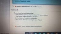 v Question Completion Status:
A Moving to another question will save this response.
Question 3
Terminal velocity can be described as
the maximum speed an object can travel falling towards earth.
the amount matter contained in an object.
an unbalanced force acting on the object.
the amount of inertia exceeding the force of gravity.
A Moving to another question will save this response.
e here to search
W.
