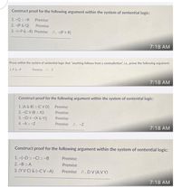 Construct proof for the following argument within the system of sentential logic:
1. -Q 2 -R
Premise
2. -(P & Q)
Premise
3. -(-P &-R) Premise /:. -(P = R)
7:18 AM
Prove within the system of sentential logic that "anything follows from a contradiction", i.e., prove the following argument:
1. P& -P
Premise /:. Z
7:18 AM
Construct proof for the following argument within the system of sentential logic:
1. (A & B) > (C V D)
2. -(C V (B > X))
3. -[D =-(X & Y)]
Premise
Premise
Premise
4. -Aɔ -Z
Premise /:. -Z
7:18 AM
Construct proof for the following argument within the system of sentential logic:
1. -(-Dɔ -C) ɔ -B
Premise
2. -Bɔ A
Premise
3. (YV C) & (~C V-A)
Premise /:. DV (A V Y)
7:18 AM
