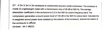 Q7. A 2m X 2m X 2m enclosure is constructed around a small compressor. The enclosure is
made of a lightweight metal with a transmission loss of 26 dB at 500 Hz. The average
absorption coefficient in the enclosure is 0.3 in the 500 Hz octave frequency band. The
compressor generates a sound power level of 105 dB in the 500 Hz octave band. Calculate the
A-weighted sound power level radiated by the exterior of the enclosure. Assume the interior of
the enclosure is diffuse.
(Answer : 84.7 dB(A))
