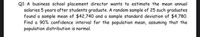 Q1: A business school placement director wants to estimate the mean annual
salaries 5 years after students graduate. A random sample of 25 such graduates
found a sample mean of $42,740 and a sample standard deviation of $4,780.
Find a 90% confidence interval for the population mean, assuming that the
population distribution is normal.
