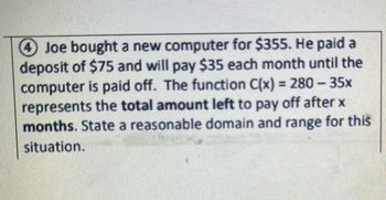 -
4 Joe bought a new computer for $355. He paid a
deposit of $75 and will pay $35 each month until the
computer is paid off. The function C(x) = 280 – 35x
represents the total amount left to pay off after x
months. State a reasonable domain and range for this
situation.