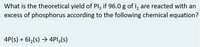 What is the theoretical yield of Pl3 if 96.0 g of I, are reacted with an
excess of phosphorus according to the following chemical equation?
4P(s) + 6l2(s) → 4PI3(s)
