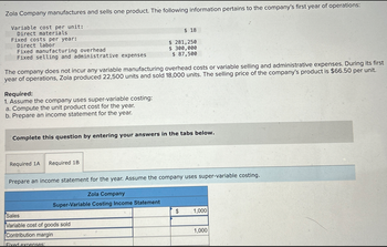 Zola Company manufactures and sells one product. The following information pertains to the company's first year of operations:
Variable cost per unit:
Direct materials
Fixed costs per year:
Direct labor
$ 18
$ 281,250
Fixed selling and administrative expenses
$ 300,000
$ 87,500
Fixed manufacturing overhead
The company does not incur any variable manufacturing overhead costs or variable selling and administrative expenses. During its first
year of operations, Zola produced 22,500 units and sold 18,000 units. The selling price of the company's product is $66.50 per unit.
Required:
1. Assume the company uses super-variable costing:
a. Compute the unit product cost for the year.
b. Prepare an income statement for the year.
Complete this question by entering your answers in the tabs below.
Required 1A Required 1B
Prepare an income statement for the year. Assume the company uses super-variable costing.
Zola Company
Super-Variable Costing Income Statement
$
1,000
Sales
Variable cost of goods sold
1,000
Contribution margin
Fixed expenses: