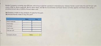 ces
Kando Company currently pays $13 per unit to buy a part for a product it manufactures. Instead, Kando could make the part forper unit
costs of $6 for direct materials, $4 for direct labor, and $2 for incremental overhead. Kando normally applies overhead costs using a
predetermined rate of 200% of direct labor cost.
(a) Prepare a make or buy analysis of costs for this part.
(b) Should Kando make or buy the part?
Direct materials
Direct labor
Overhead
Cost to buy
Cost per unit
Company should:
Make
Make
Buy