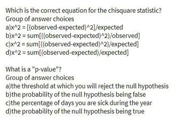 Which is the correct equation for the chisquare statistic?
Group of answer choices
a)x^2 = [(observed-expected)^2]/expected
b)x^2 = sum[((observed-expected)^2)/observed]
c)x^2 = sum[((observed-expected)^2)/expected]
d)x^2 = sum[(observed-expected)/expected]
What is a "p-value"?
Group of answer choices
a)the threshold at which you will reject the null hypothesis
b)the probability of the null hypothesis being false
c) the percentage of days you are sick during the year
d) the probability of the null hypothesis being true