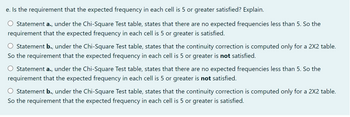 e. Is the requirement that the expected frequency in each cell is 5 or greater satisfied? Explain.
Statement a.,
under the Chi-Square Test table, states that there are no expected frequencies less than 5. So the
requirement that the expected frequency in each cell is 5 or greater is satisfied.
O Statement b., under the Chi-Square Test table, states that the continuity correction is computed only for a 2X2 table.
So the requirement that the expected frequency in each cell is 5 or greater is not satisfied.
Statement a., under the Chi-Square Test table, states that there are no expected frequencies less than 5. So the
requirement that the expected frequency in each cell is 5 or greater is not satisfied.
Statement b., under the Chi-Square Test table, states that the continuity correction is computed only for a 2X2 table.
So the requirement that the expected frequency in each cell is 5 or greater is satisfied.
