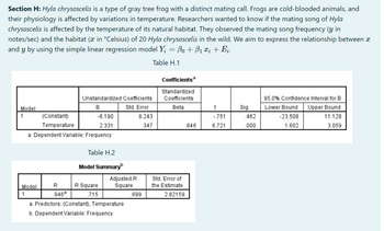 Section H: Hyla chrysoscelis is a type of gray tree frog with a distinct mating call. Frogs are cold-blooded animals, and
their physiology is affected by variations in temperature. Researchers wanted to know if the mating song of Hyla
chrysoscelis is affected by the temperature of its natural habitat. They observed the mating song frequency (y in
notes/sec) and the habitat (x in °Celsius) of 20 Hyla chrysoscelis in the wild. We aim to express the relationship between
and y by using the simple linear regression model Yį = ßo + ß₁ x; + Eį.
Table H.1
Coefficients
Standardized
Unstandardized Coefficients
Coefficients
95.0% Confidence Interval for B
Lower Bound
B
Std. Error
Beta
Sig.
Upper Bound
Model
1
(Constant)
-6.190
-23.508
11.128
Temperature
2.331
1.602
3.059
a. Dependent Variable: Frequency
Table H.2
Model Summary
Model
R Square
R
.846ª
1
.715
a. Predictors: (Constant), Temperature
b. Dependent Variable: Frequency
Adjusted R
Square
8.243
.347
.699
Std. Error of
the Estimate
2.82159
.846
t
-.751
6.721
.462
.000