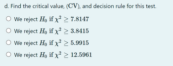 d. Find the critical value, (CV), and decision rule for this test.
O We reject Ho if x² > 7.8147
We reject Ho if x² > 3.8415
We reject Ho if x² > 5.9915
O We reject Ho if x² > 12.5961
