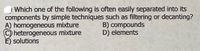 | Which one of the following is often easily separated into its
components by simple techniques such as filtering or decanting?
A) homogeneous mixture
heterogeneous mixture
E) solutions
B) compounds
D) elements
