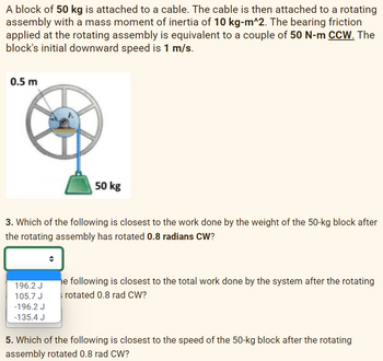 A block of 50 kg is attached to a cable. The cable is then attached to a rotating
assembly with a mass moment of inertia of 10 kg-m^2. The bearing friction
applied at the rotating assembly is equivalent to a couple of 50 N-m CCW. The
block's initial downward speed is 1 m/s.
0.5 m
50 kg
3. Which of the following is closest to the work done by the weight of the 50-kg block after
the rotating assembly has rotated 0.8 radians CW?
196.2 J
105.7 J
-196.2 J
-135.4 J
he following is closest to the total work done by the system after the rotating
rotated 0.8 rad CW?
5. Which of the following is closest to the speed of the 50-kg block after the rotating
assembly rotated 0.8 rad CW?