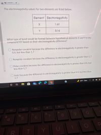 The electronegativity values for two elements are listed below:

| Element | Electronegativity |
|---------|------------------|
| X       | 1.61             |
| Y       | 3.16             |

What type of bond would be formed between hypothetical elements X and Y in the compound XY based on their electronegativity difference?

- O Nonpolar covalent because the difference in electronegativity is greater than 0.4, but less than 1.7

- O Nonpolar covalent because the difference in electronegativity is greater than 1.7

- O Polar covalent because the difference in electronegativity is greater than 0.4, but less than 1.7

- O Ionic because the difference in electronegativity is greater than 1.7