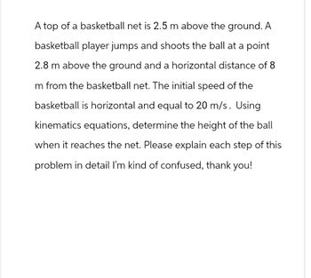 A top of a basketball net is 2.5 m above the ground. A
basketball player jumps and shoots the ball at a point
2.8 m above the ground and a horizontal distance of 8
m from the basketball net. The initial speed of the
basketball is horizontal and equal to 20 m/s. Using
kinematics equations, determine the height of the ball
when it reaches the net. Please explain each step of this
problem in detail I'm kind of confused, thank you!