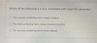 Which of the following is a true statement with regard to virusemia?
O The second combining form means virulent.
O The first combining form means internal organ(s).
O The second combining form means blood.
