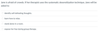 Jane is afraid of crowds. If her therapist uses the systematic desensitization technique, Jane will be
asked to
identify self-defeating thoughts.
learn how to relax.
stand alone in a room.
expose her fear during group therapy.
