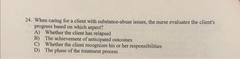 24. When caring for a client with substance-abuse issues, the nurse evaluates the client's
progress based on which aspect?
A) Whether the client has relapsed
B)
The achievement of anticipated outcomes
C) Whether the client recognizes his or her responsibilities
D) The phase of the treatment process