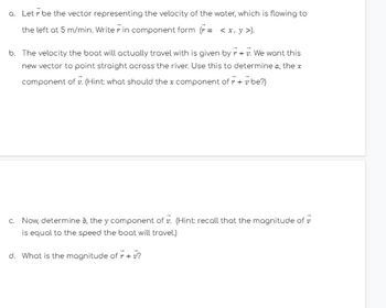 a. Letr be the vector representing the velocity of the water, which is flowing to
the left at 5 m/min. Writer in component form (r= < x, y >).
b. The velocity the boat will actually travel with is given by + + v. We want this
new vector to point straight across the river. Use this to determine a, the x
component of v. (Hint: what should the x component of 7 + v be?)
c. Now, determine b, the y component of v. (Hint: recall that the magnitude of
is equal to the speed the boat will travel.)
d. What is the magnitude of r + v?