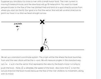 Suppose you are about to cross a river with a small motor boat. The river current is
moving 5 meters/minute, and the slow boat will go 10 meters/min. You want to travel
perpendicular to the flow of the river (dotted line) and land at a spot directly across from
where you start (at the X). Our goal is to find the vector that will tell us what direction to
point our boat in so that we head straight across.
5 m/min
We set up a standard coordinate system. The origin will be the where the boat launches
from and the near shore will be the x-axis. We will measure angles in the standard way.
Let v = < a, b > be the vector that represents the velocity the boat's motor is trying to
push the boat.. Note, v = 10 m/min, the speed of the boat. Also note that is not the
actual direction the boat moves because the flow of the river afafects its movement, along
with its motor.