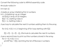 Convert the following code to ARMV8 assembly code:
#include <stdio.h>
int main (){
//create an array initailizing first 2 numbers
int i; //initailizing i as an integer
int f[10]:// array of 10 integers
f[0] = 0; //setting index 0
f[1] = 1; //setting index 1
//use loop to calculate the next 8 numbers adding them to the array
for (i=2; i<10; i++) // beginning of for loop starting with f[2]
fli] = fli - 1] + fli - 2]; //formula to calculate the next 8 numbers
//use a second loop to print out the numbers stored in the array
for (i = 0; i<10; i++) {
printf("%d, ", f[i]; //printing the list of fibonacci numbers
