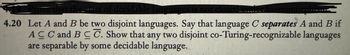 ve that the class of decidable languages is not closed. under homomorphis
4.20 Let A and B be two disjoint languages. Say that language C separates A and B if
ACC and BCC. Show that any two disjoint co-Turing-recognizable languages
are separable by some decidable language.