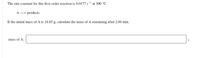 The rate constant for this first-order reaction is 0.0177 s- at 300 °C.
A - products
If the initial mass of A is 18.03 g, calculate the mass of A remaining after 2.00 min.
mass of A:
