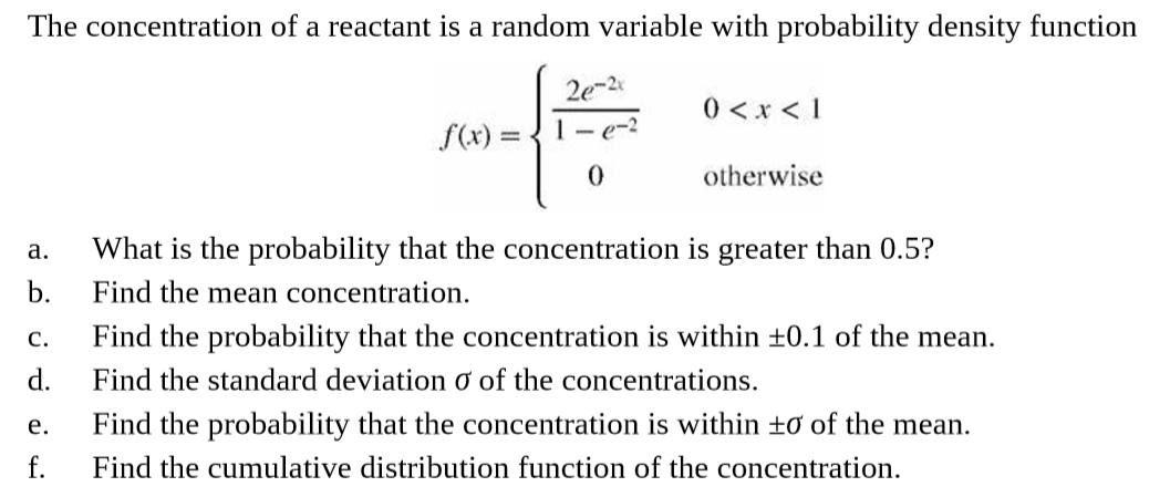 The concentration of a reactant is a random variable with probability density function
2e-2
0 <x < 1
1- e-2
f(x) =
%3D
otherwise
What is the probability that the concentration is greater than 0.5?
a.
b.
Find the mean concentration.
Find the probability that the concentration is within +0.1 of the mean.
Find the standard deviation ở of the concentrations.
C.
d.
Find the probability that the concentration is within ±ơ of the mean.
e.
f.
Find the cumulative distribution function of the concentration.
