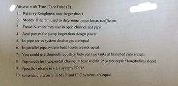 Answer with True (T) or False (F).
1. Relative Roughness may larger than 1.
2. Moddy Diagram used to determine minor losses coefficient.
3. Froud Number may use in open channel and pipe.
4. Real power for pump larger than design power.
5. In pipe series system discharges are equal.
6. In parallel pipe system head losses are not equal.
7. You could use Bernoulli equation between two tanks at branched pipe system.
8. Top width for trapezoidal channel = base width+ 2*(water depth* longitudinal slope).
9. Specific volume in FLT system FT²/L²
10. Kinematic viscosity in MLT and FLT systems are equal.