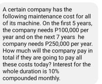 A certain company has the
following maintenance cost for all
of its machine. On the first 5 years,
the company needs P100,000 per
year and on the next 7 years he
company needs P250,000 per year.
How much will the company pay in
total if they are going to pay all
these costs today? Interest for the
whole duration is 10%
compounded monthly.
