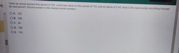 ←
Given an actual demand this period of 100, a forecast value for this period of 110, and an alpha of 0.84, what is the exponential smoothing forecast
for next period? (Round answer to the nearest whole number.)
O A. 102
OB. 108
O C. 92
OD. 100
OE. 110