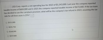 GGS Corp. reports a net operating loss for 2023 of $1,343,000. Last year the company reported
taxable income of $604,000 and in 2021 the company reported taxable income of $672,000. If the tax team
has decided to use the carryback provision, what will be the company's tax refund in 2023, assuming the tax
rate for all three years is 25%?
O $151,000
O $335,750
O $168,000
O $319,000
K