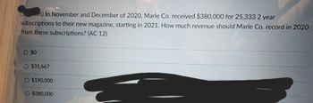 (s) In November and December of 2020, Marle Co. received $380,000 for 25,333 2 year
subscriptions to their new magazine, starting in 2021. How much revenue should Marle Co. record in 2020
from these subscriptions? (AC 12)
O $0
O $31,667
O $190,000
O $380,000